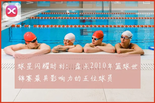 球星闪耀时刻：盘点2010年篮球世锦赛最具影响力的五位球员