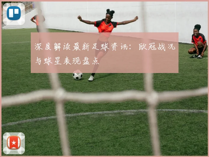 深度解读最新足球资讯：欧冠战况与球星表现盘点