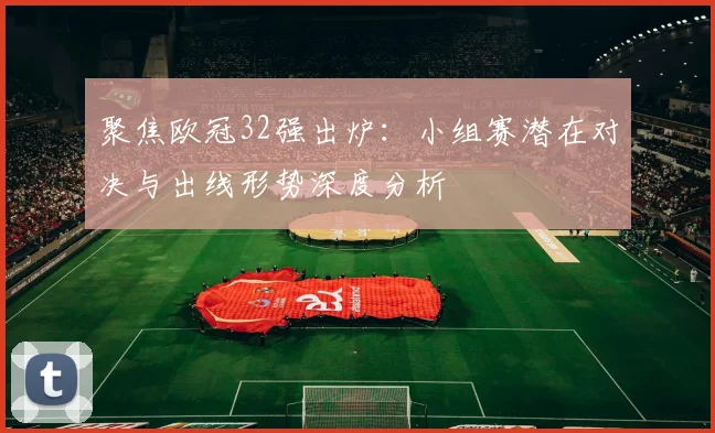 聚焦欧冠32强出炉：小组赛潜在对决与出线形势深度分析