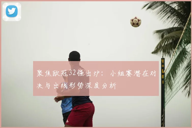 聚焦欧冠32强出炉：小组赛潜在对决与出线形势深度分析