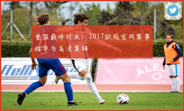 重温巅峰对决：2017欧冠官网赛事精华与高清集锦