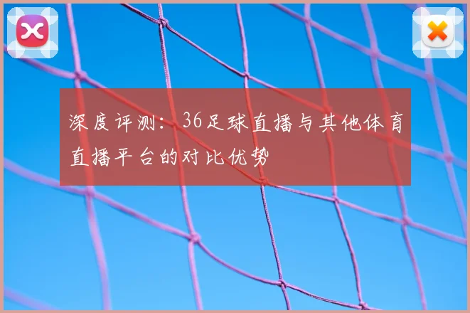 深度评测：36足球直播与其他体育直播平台的对比优势